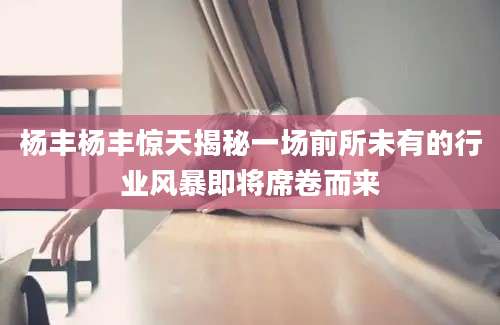杨丰杨丰惊天揭秘一场前所未有的行业风暴即将席卷而来