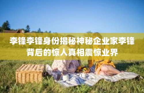 李锋李锋身份揭秘神秘企业家李锋背后的惊人真相震惊业界