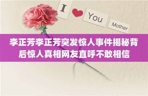 李正芳李正芳突发惊人事件揭秘背后惊人真相网友直呼不敢相信