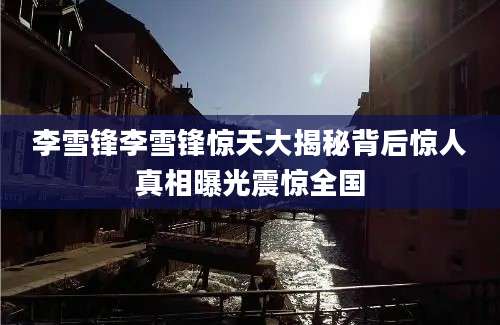 李雪锋李雪锋惊天大揭秘背后惊人真相曝光震惊全国