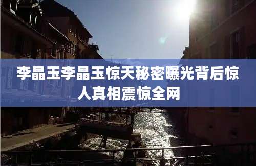 李晶玉李晶玉惊天秘密曝光背后惊人真相震惊全网