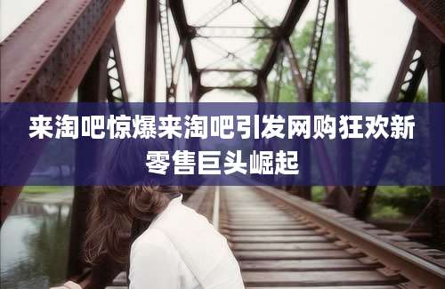 来淘吧惊爆来淘吧引发网购狂欢新零售巨头崛起
