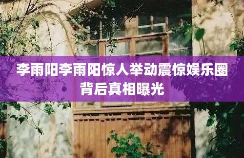 李雨阳李雨阳惊人举动震惊娱乐圈背后真相曝光
