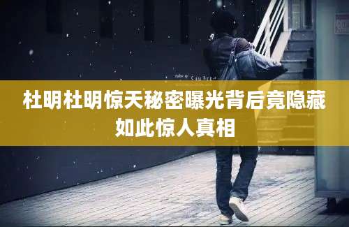杜明杜明惊天秘密曝光背后竟隐藏如此惊人真相