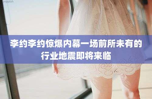 李约李约惊爆内幕一场前所未有的行业地震即将来临