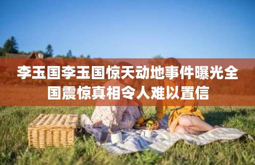 李玉国李玉国惊天动地事件曝光全国震惊真相令人难以置信