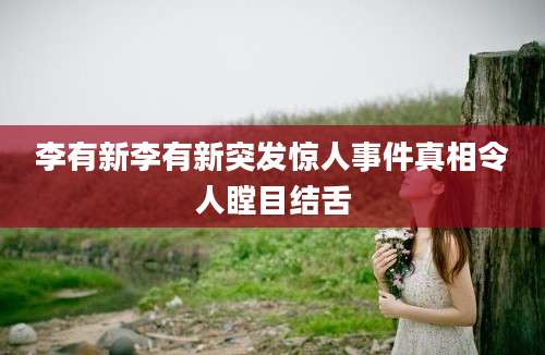 李有新李有新突发惊人事件真相令人瞠目结舌