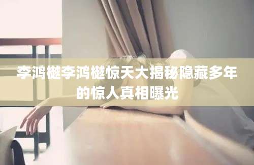 李鸿樾李鸿樾惊天大揭秘隐藏多年的惊人真相曝光