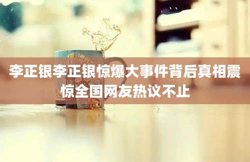 李正银李正银惊爆大事件背后真相震惊全国网友热议不止