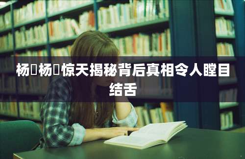 杨劼杨劼惊天揭秘背后真相令人瞠目结舌