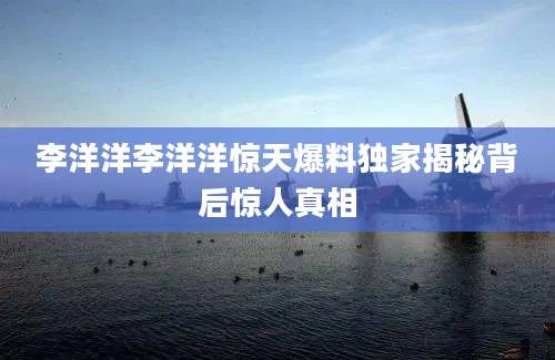 李洋洋李洋洋惊天爆料独家揭秘背后惊人真相