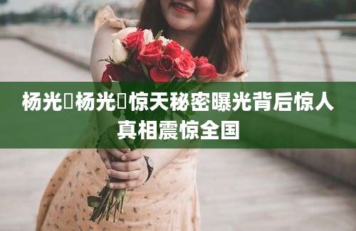 杨光泩杨光泩惊天秘密曝光背后惊人真相震惊全国