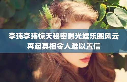 李玮李玮惊天秘密曝光娱乐圈风云再起真相令人难以置信