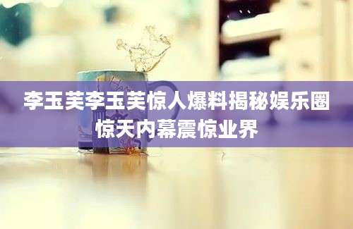 李玉芙李玉芙惊人爆料揭秘娱乐圈惊天内幕震惊业界