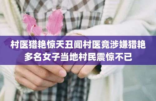 村医猎艳惊天丑闻村医竟涉嫌猎艳多名女子当地村民震惊不已