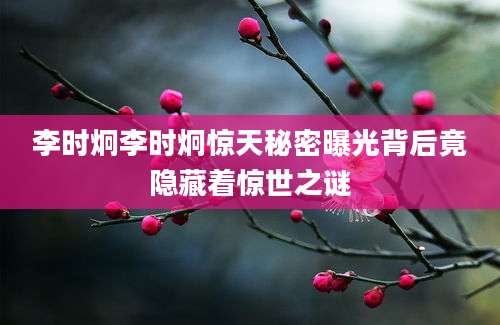 李时炯李时炯惊天秘密曝光背后竟隐藏着惊世之谜