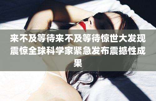 来不及等待来不及等待惊世大发现震惊全球科学家紧急发布震撼性成果