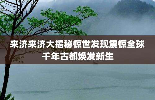 来济来济大揭秘惊世发现震惊全球千年古都焕发新生