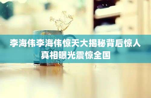 李海伟李海伟惊天大揭秘背后惊人真相曝光震惊全国