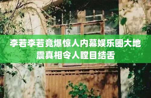 李若李若竟爆惊人内幕娱乐圈大地震真相令人瞠目结舌