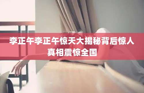 李正午李正午惊天大揭秘背后惊人真相震惊全国