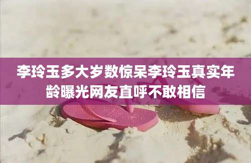李玲玉多大岁数惊呆李玲玉真实年龄曝光网友直呼不敢相信