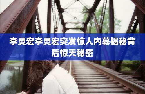 李灵宏李灵宏突发惊人内幕揭秘背后惊天秘密