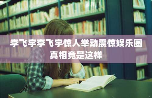 李飞宇李飞宇惊人举动震惊娱乐圈真相竟是这样