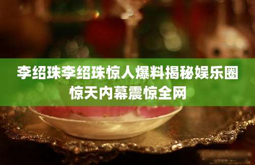 李绍珠李绍珠惊人爆料揭秘娱乐圈惊天内幕震惊全网