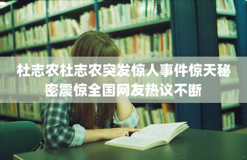 杜志农杜志农突发惊人事件惊天秘密震惊全国网友热议不断