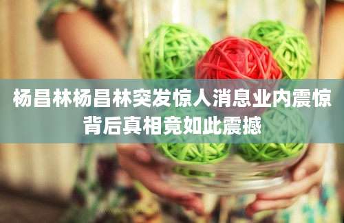 杨昌林杨昌林突发惊人消息业内震惊背后真相竟如此震撼