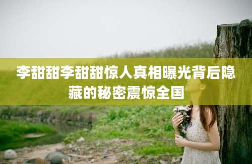 李甜甜李甜甜惊人真相曝光背后隐藏的秘密震惊全国