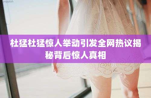 杜猛杜猛惊人举动引发全网热议揭秘背后惊人真相