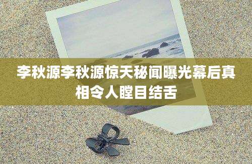 李秋源李秋源惊天秘闻曝光幕后真相令人瞠目结舌