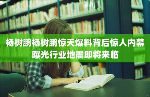 杨树鹏杨树鹏惊天爆料背后惊人内幕曝光行业地震即将来临