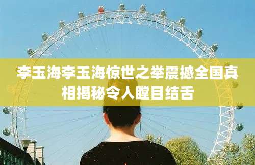 李玉海李玉海惊世之举震撼全国真相揭秘令人瞠目结舌