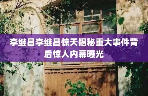 李继昌李继昌惊天揭秘重大事件背后惊人内幕曝光
