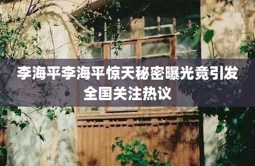 李海平李海平惊天秘密曝光竟引发全国关注热议