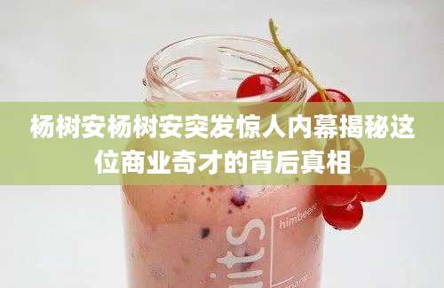杨树安杨树安突发惊人内幕揭秘这位商业奇才的背后真相
