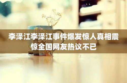 李泽江李泽江事件爆发惊人真相震惊全国网友热议不已