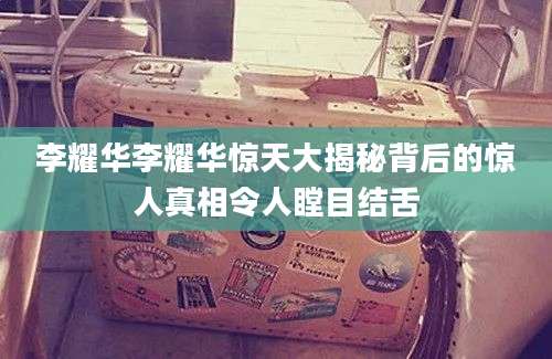 李耀华李耀华惊天大揭秘背后的惊人真相令人瞠目结舌