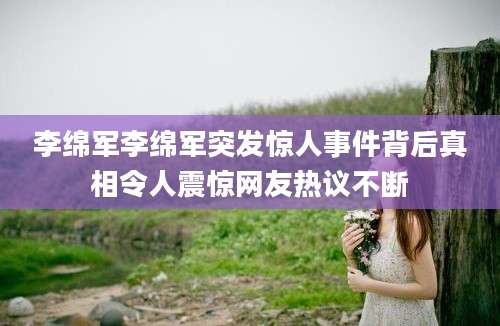 李绵军李绵军突发惊人事件背后真相令人震惊网友热议不断