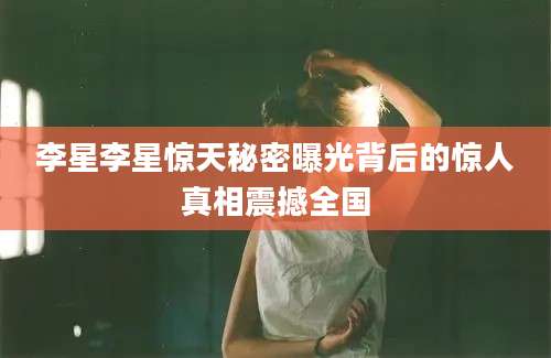 李星李星惊天秘密曝光背后的惊人真相震撼全国