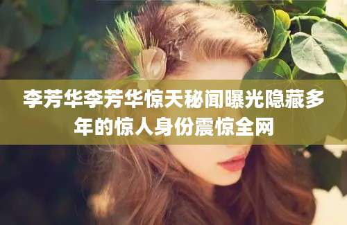 李芳华李芳华惊天秘闻曝光隐藏多年的惊人身份震惊全网