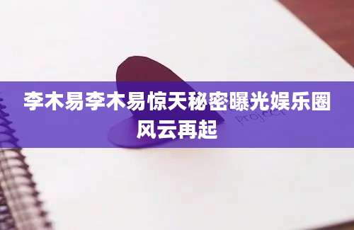 李木易李木易惊天秘密曝光娱乐圈风云再起