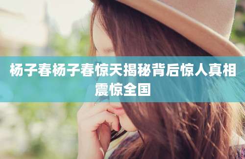 杨子春杨子春惊天揭秘背后惊人真相震惊全国