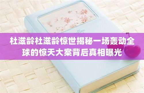 杜滋龄杜滋龄惊世揭秘一场轰动全球的惊天大案背后真相曝光