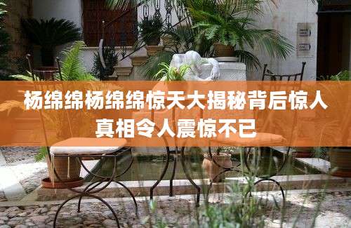 杨绵绵杨绵绵惊天大揭秘背后惊人真相令人震惊不已