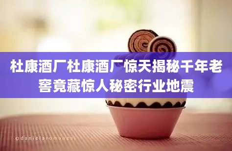 杜康酒厂杜康酒厂惊天揭秘千年老窖竟藏惊人秘密行业地震