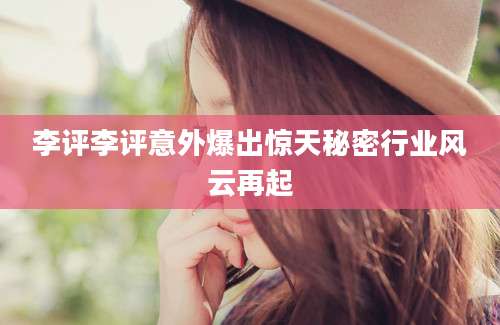 李评李评意外爆出惊天秘密行业风云再起